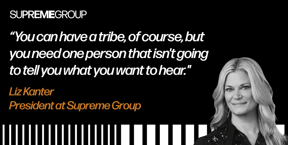 "You can have a tribe, of course, but you need one person that isn't going to tell you what you want to hear." – Liz Kanter, President at Supreme Group